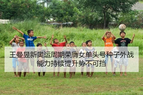 王曼昱新奥运周期荣膺女单头号种子外战能力持续提升势不可挡